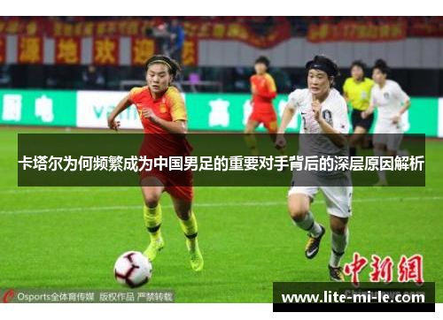 卡塔尔为何频繁成为中国男足的重要对手背后的深层原因解析 卡塔尔为何频繁成为中国男足的重要对手背后的深层原因解析