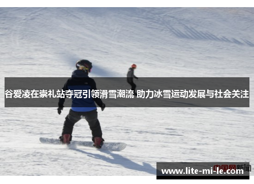 谷爱凌在崇礼站夺冠引领滑雪潮流 助力冰雪运动发展与社会关注
