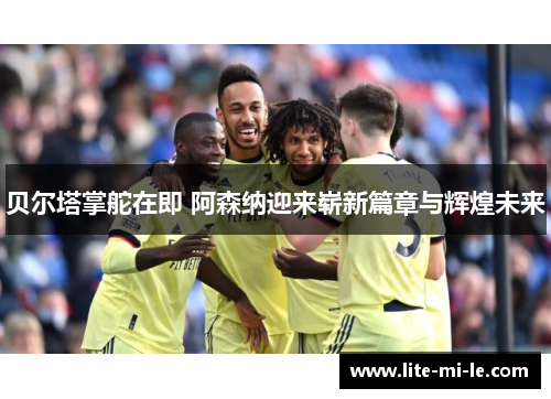 贝尔塔掌舵在即 阿森纳迎来崭新篇章与辉煌未来