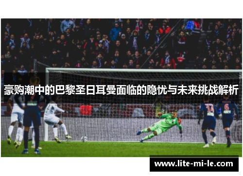 豪购潮中的巴黎圣日耳曼面临的隐忧与未来挑战解析 豪购潮中的巴黎圣日耳曼面临的隐忧与未来挑战解析