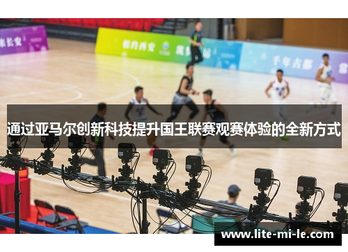 通过亚马尔创新科技提升国王联赛观赛体验的全新方式