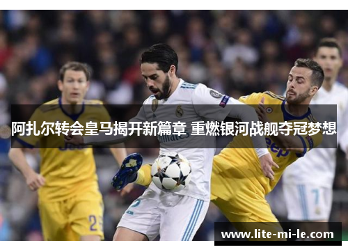 阿扎尔转会皇马揭开新篇章 重燃银河战舰夺冠梦想