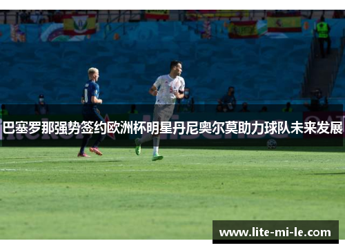 巴塞罗那强势签约欧洲杯明星丹尼奥尔莫助力球队未来发展