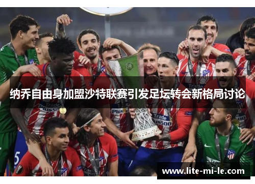 纳乔自由身加盟沙特联赛引发足坛转会新格局讨论 纳乔自由身加盟沙特联赛引发足坛转会新格局讨论